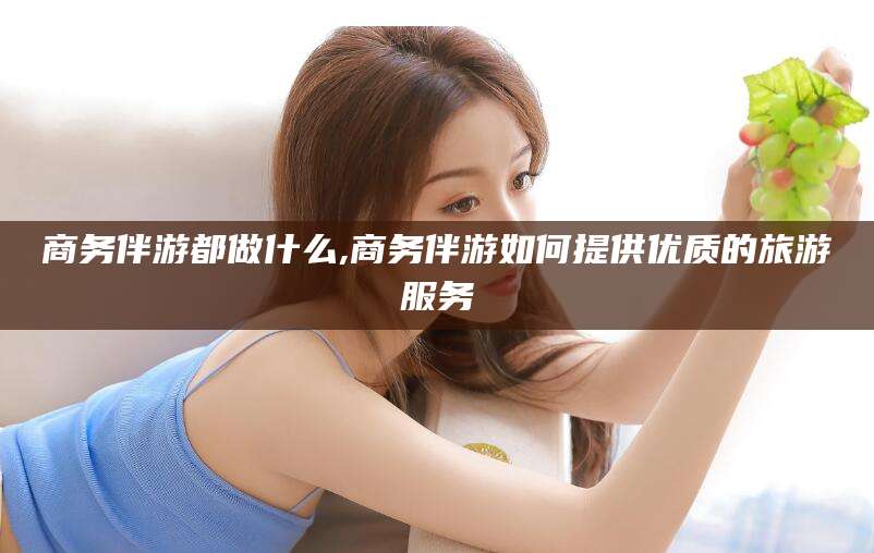 浚县商务伴游都做什么,商务伴游如何提供优质的旅游服务