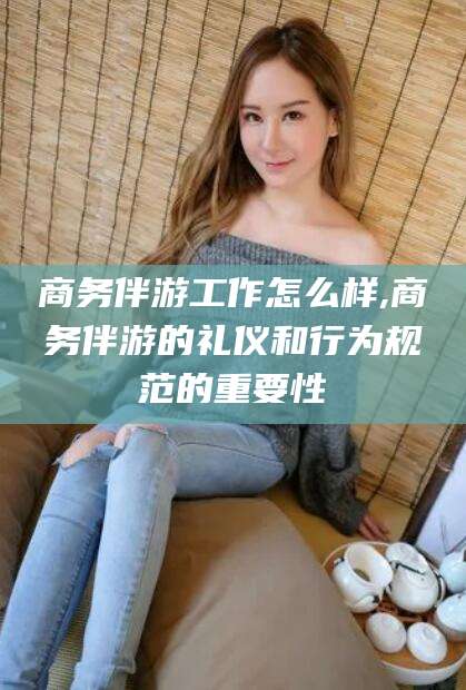 浚县商务伴游工作怎么样,商务伴游的礼仪和行为规范的重要性