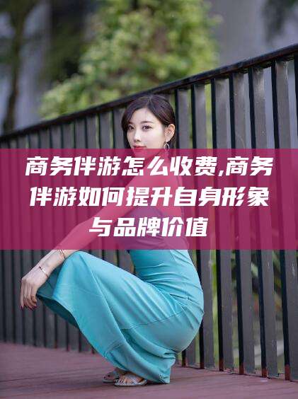 浚县商务伴游怎么收费,商务伴游如何提升自身形象与品牌价值