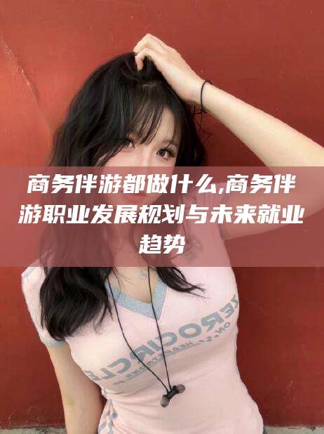 浚县商务伴游都做什么,商务伴游职业发展规划与未来就业趋势