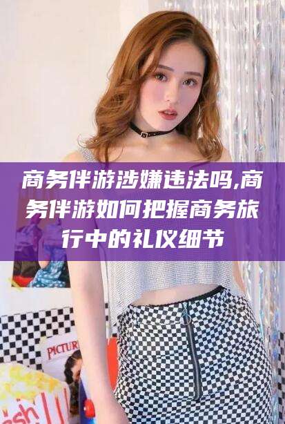 浚县商务伴游涉嫌违法吗,商务伴游如何把握商务旅行中的礼仪细节