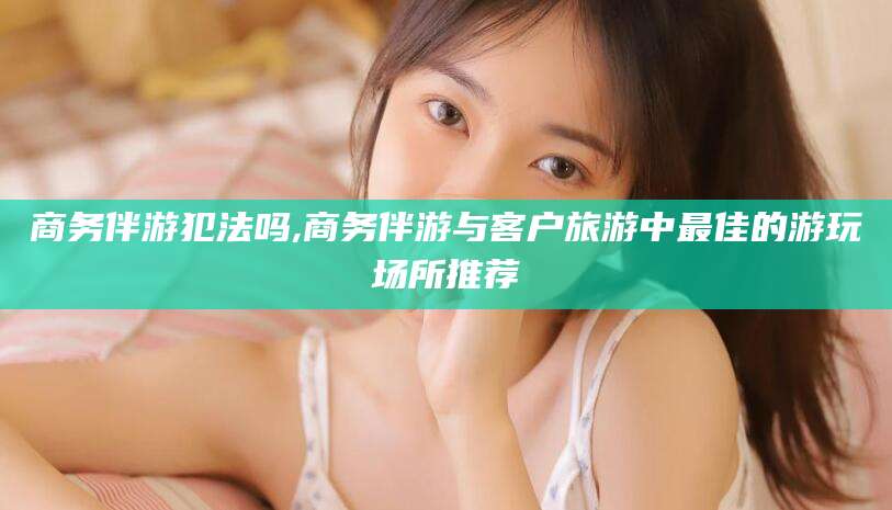 浚县商务伴游犯法吗,商务伴游与客户旅游中最佳的游玩场所推荐