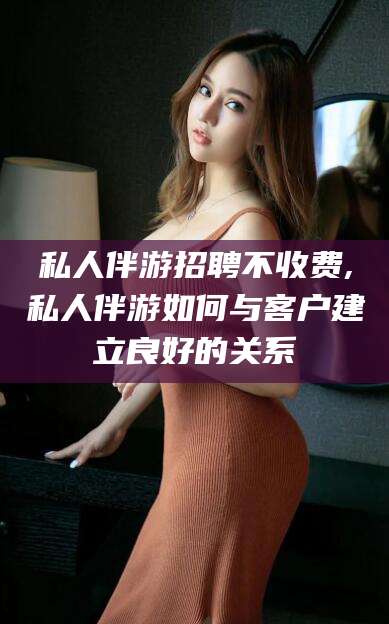 浚县私人伴游招聘不收费,私人伴游如何与客户建立良好的关系