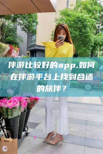 浚县伴游比较好的app,如何在伴游平台上找到合适的旅伴？