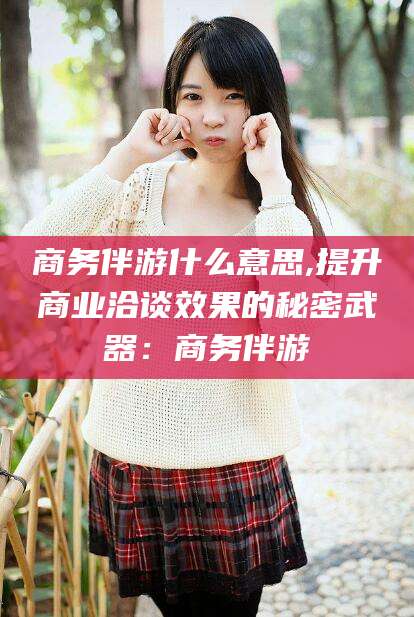浚县商务伴游什么意思,提升商业洽谈效果的秘密武器：商务伴游
