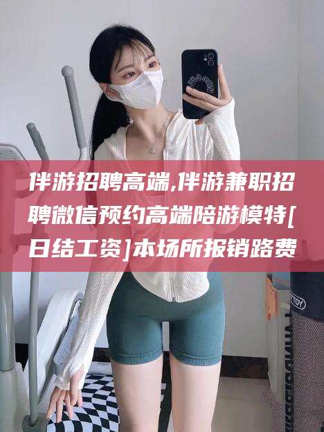 浚县伴游招聘高端,伴游兼职招聘微信预约高端陪游模特[日结工资]本场所报销路费