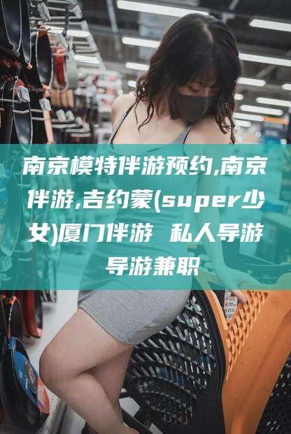 浚县南京模特伴游预约,南京伴游,吉约蒙(super少女)厦门伴游 私人导游 导游兼职