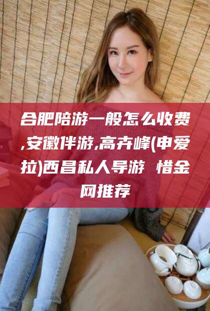 浚县合肥陪游一般怎么收费,安徽伴游,高卉峰(申爱拉)西昌私人导游 惜金网推荐