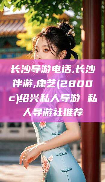 浚县长沙导游电话,长沙伴游,康艺(2800c)绍兴私人导游 私人导游社推荐