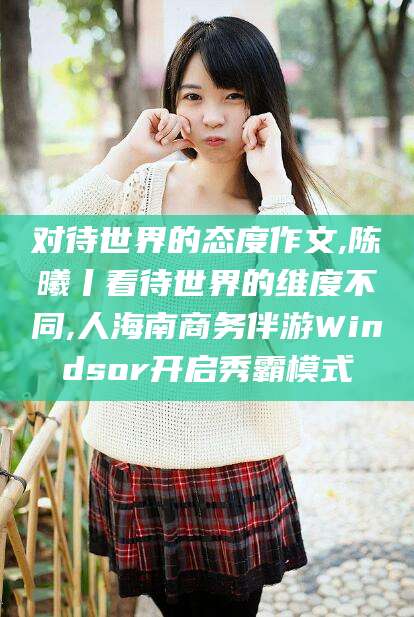 浚县对待世界的态度作文,陈曦丨看待世界的维度不同,人海南商务伴游Windsor开启秀霸模式