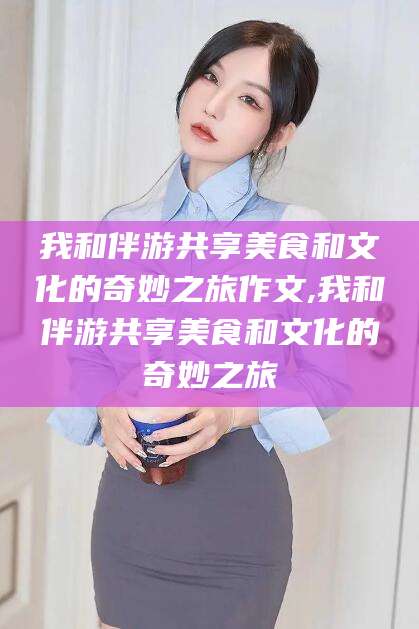 浚县我和伴游共享美食和文化的奇妙之旅作文,我和伴游共享美食和文化的奇妙之旅