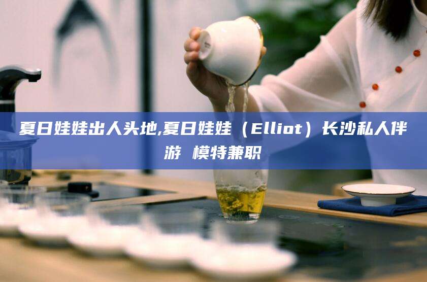 夏日娃娃出人头地,夏日娃娃（Elliot）长沙私人伴游 模特兼职