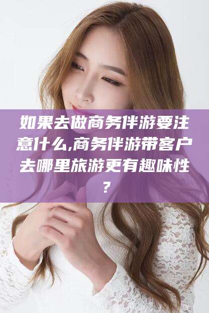 浚县如果去做商务伴游要注意什么,商务伴游带客户去哪里旅游更有趣味性？