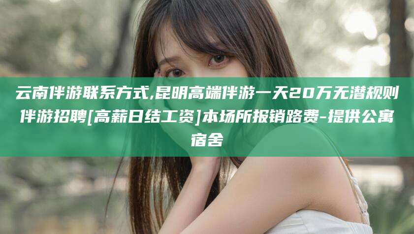 浚县云南伴游联系方式,昆明高端伴游一天20万无潜规则伴游招聘[高薪日结工资]本场所报销路费-提供公寓宿舍