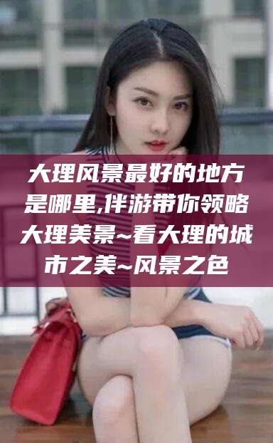 浚县大理风景最好的地方是哪里,伴游带你领略大理美景~看大理的城市之美~风景之色