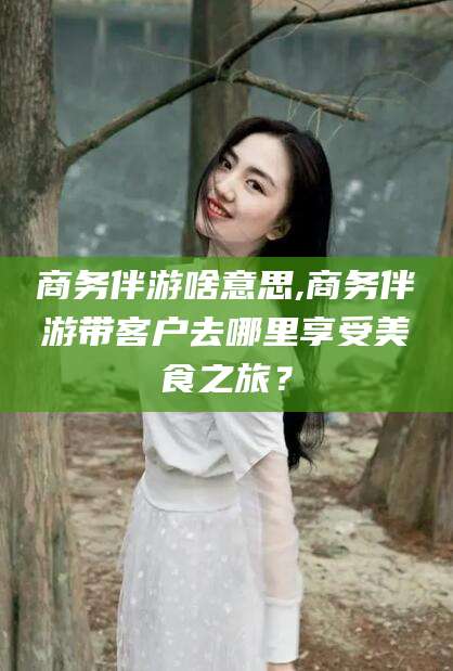 浚县商务伴游啥意思,商务伴游带客户去哪里享受美食之旅？