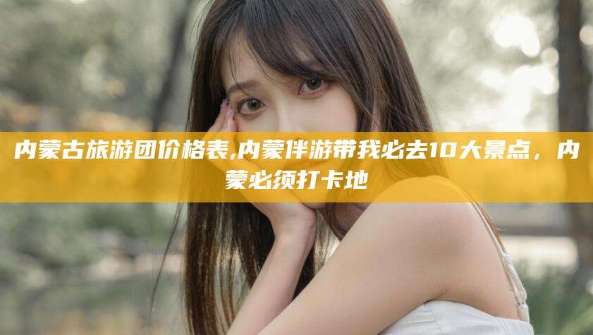 浚县内蒙古旅游团价格表,内蒙伴游带我必去10大景点，内蒙必须打卡地