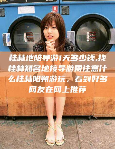 浚县桂林地陪导游1天多少钱,找桂林知名地接导游需注意什么桂林阳朔游玩，看到好多网友在网上推荐