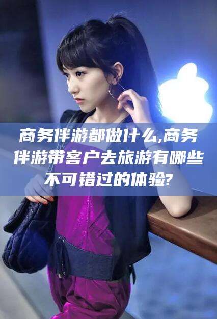 浚县商务伴游都做什么,商务伴游带客户去旅游有哪些不可错过的体验?