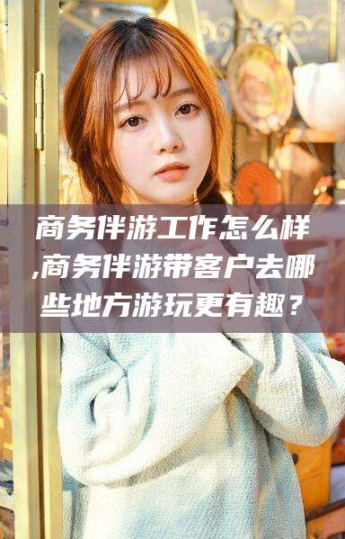 浚县商务伴游工作怎么样,商务伴游带客户去哪些地方游玩更有趣？