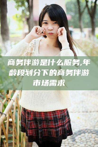 浚县商务伴游是什么服务,年龄段划分下的商务伴游市场需求