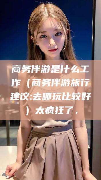 浚县商务伴游是什么工作（商务伴游旅行建议:去哪玩比较好）太疯狂了，
