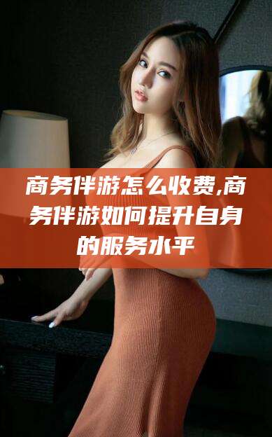 浚县商务伴游怎么收费,商务伴游如何提升自身的服务水平